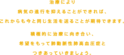 治療により、病期の進行を抑えることができれば、これからも今と同じような生活をおくることができます。積極的に向き合い、希望を持って肺動脈性肺高血圧症とつきあっていきましょう。