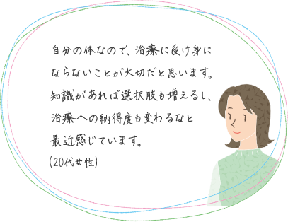 自分の体なので、治療に受け身にならないことが大切だと思います。知識があれば選択肢も増えるし、治療への納得度も変わるなと最近感じています。(20代女性)