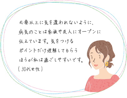 必要以上に気を遣われないように、病気のことは家族や友人にオープンに伝えています。気をつけるポイントだけ理解してもらうほうが私は過ごしやすいです。(30代女性)