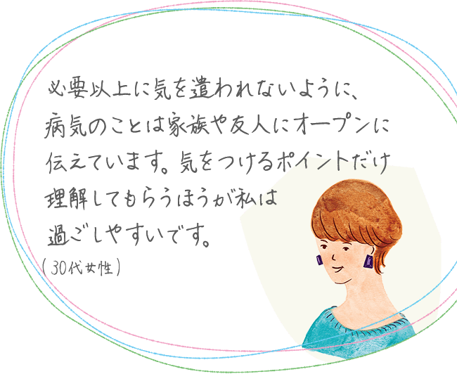 必要以上に気を遣われないように、病気のことは家族や友人にオープンに伝えています。気をつけるポイントだけ理解してもらうほうが私は過ごしやすいです。(30代女性)
