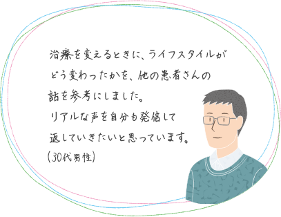 治療を変えるときに、ライフスタイルがどう変わったかを、他の患者さんの話を参考にしました。リアルな声を自分も発信して返していきたいと思っています。(30代男性)