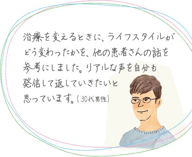 治療を変えるときに、ライフスタイルがどう変わったかを、他の患者さんの話を参考にしました。リアルな声を自分も発信して返していきたいと思っています。(30代男性)